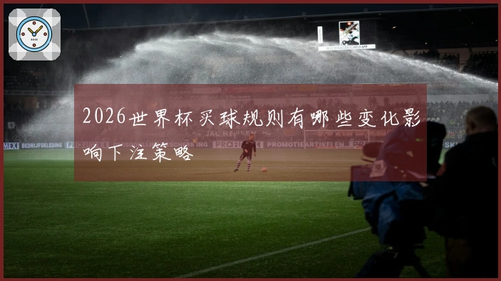 2026世界杯买球规则有哪些变化影响下注策略