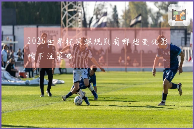 2026世界杯买球规则有哪些变化影响下注策略