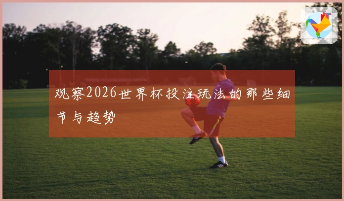 观察2026世界杯投注玩法的那些细节与趋势